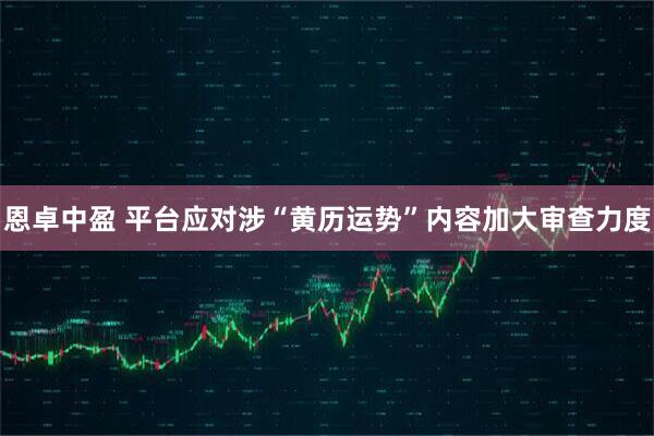 恩卓中盈 平台应对涉“黄历运势”内容加大审查力度