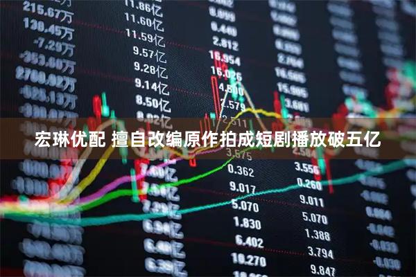 宏琳优配 擅自改编原作拍成短剧播放破五亿