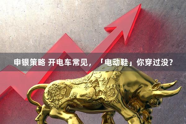 申银策略 开电车常见，「电动鞋」你穿过没？
