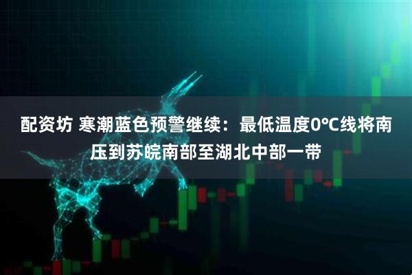 配资坊 寒潮蓝色预警继续：最低温度0℃线将南压到苏皖南部至湖北中部一带