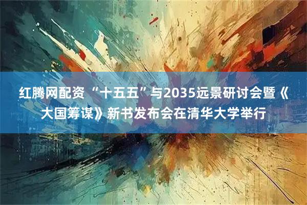 红腾网配资 “十五五”与2035远景研讨会暨《大国筹谋》新书发布会在清华大学举行