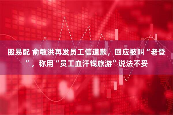 股易配 俞敏洪再发员工信道歉，回应被叫“老登”，称用“员工血汗钱旅游”说法不妥
