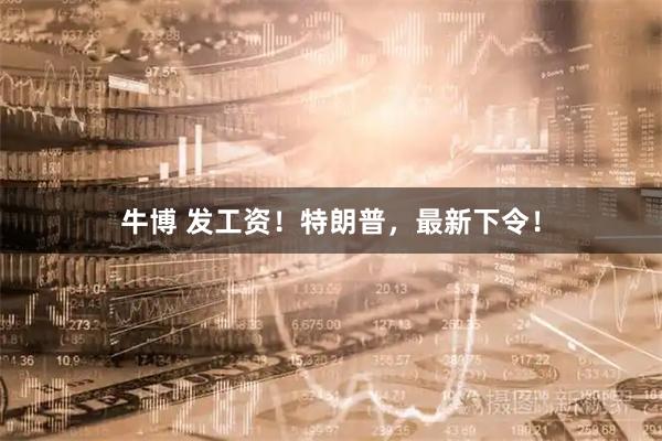 牛博 发工资！特朗普，最新下令！
