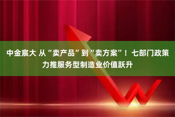 中金宸大 从“卖产品”到“卖方案”！七部门政策力推服务型制造业价值跃升