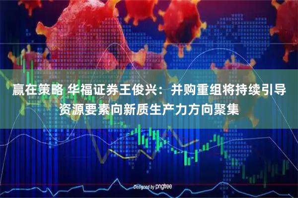 赢在策略 华福证券王俊兴：并购重组将持续引导资源要素向新质生产力方向聚集
