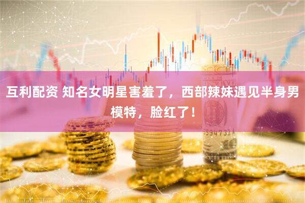 互利配资 知名女明星害羞了，西部辣妹遇见半身男模特，脸红了！