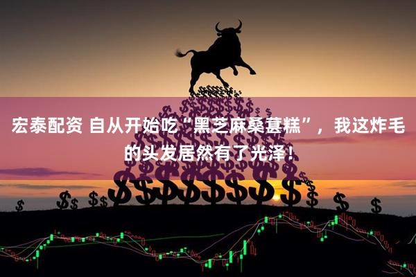 宏泰配资 自从开始吃“黑芝麻桑葚糕”，我这炸毛的头发居然有了光泽！