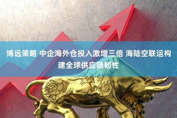 博远策略 中企海外仓投入激增三倍 海陆空联运构建全球供应链韧性