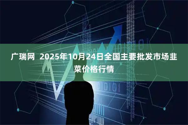 广瑞网  2025年10月24日全国主要批发市场韭菜价格行情