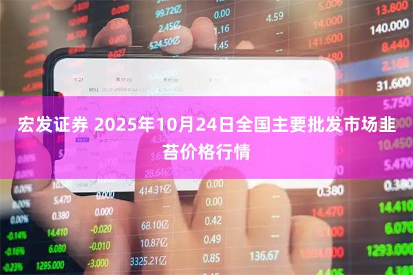 宏发证券 2025年10月24日全国主要批发市场韭苔价格行情