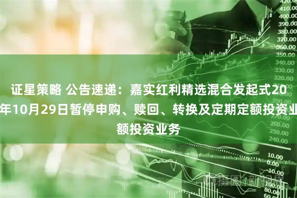证星策略 公告速递：嘉实红利精选混合发起式2025年10月29日暂停申购、赎回、转换及定期定额投资业务