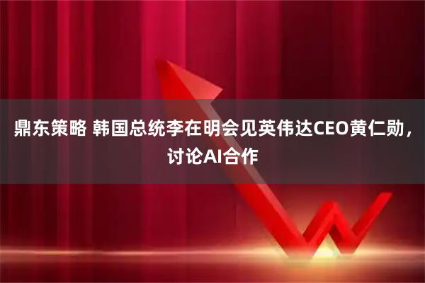 鼎东策略 韩国总统李在明会见英伟达CEO黄仁勋，讨论AI合作