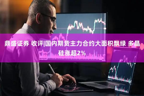 鼎盛证券 收评|国内期货主力合约大面积飘绿 多晶硅涨超2%
