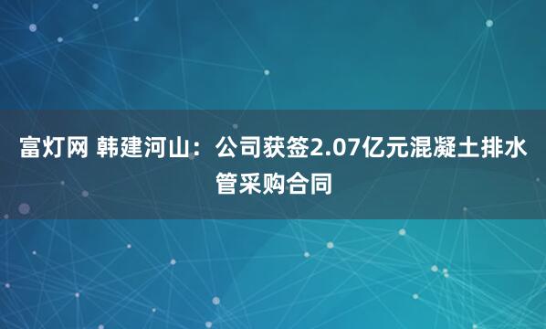 富灯网 韩建河山：公司获签2.07亿元混凝土排水管采购合同