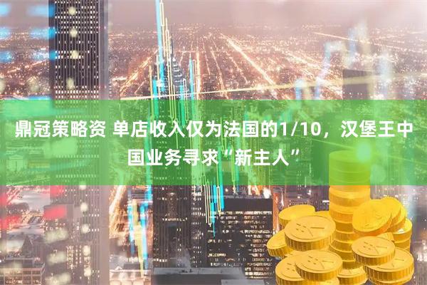 鼎冠策略资 单店收入仅为法国的1/10，汉堡王中国业务寻求“新主人”