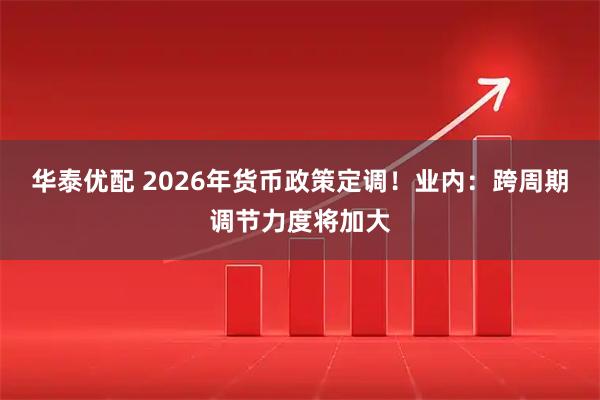 华泰优配 2026年货币政策定调！业内：跨周期调节力度将加大