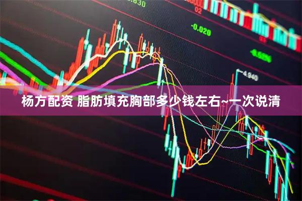 杨方配资 脂肪填充胸部多少钱左右~一次说清