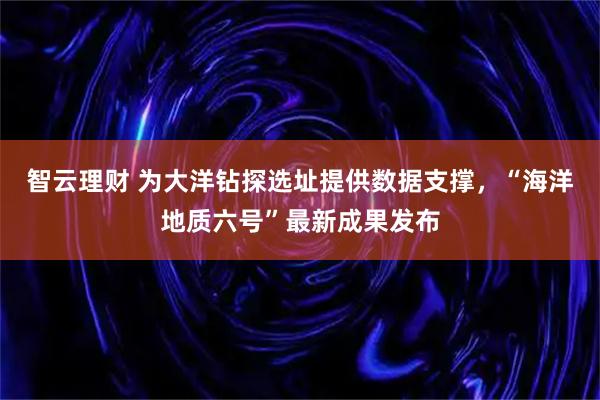 智云理财 为大洋钻探选址提供数据支撑，“海洋地质六号”最新成果发布
