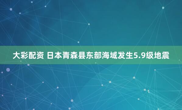大彩配资 日本青森县东部海域发生5.9级地震