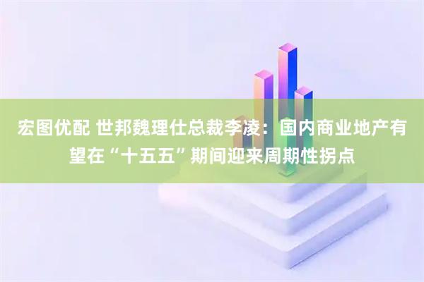 宏图优配 世邦魏理仕总裁李凌：国内商业地产有望在“十五五”期间迎来周期性拐点