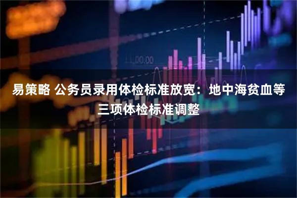 易策略 公务员录用体检标准放宽：地中海贫血等三项体检标准调整