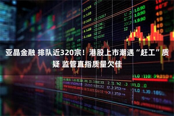 亚晶金融 排队近320宗！港股上市潮遇“赶工”质疑 监管直指质量欠佳