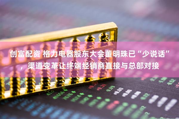 创富配资 格力电器股东大会董明珠已“少说话”，渠道变革让终端经销商直接与总部对接