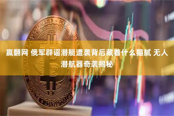赢翻网 俄军辟谣潜艇遭袭背后藏着什么猫腻 无人潜航器奇袭揭秘