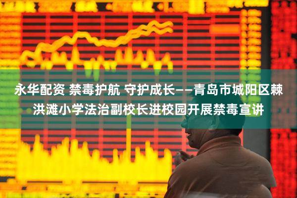 永华配资 禁毒护航 守护成长——青岛市城阳区棘洪滩小学法治副校长进校园开展禁毒宣讲