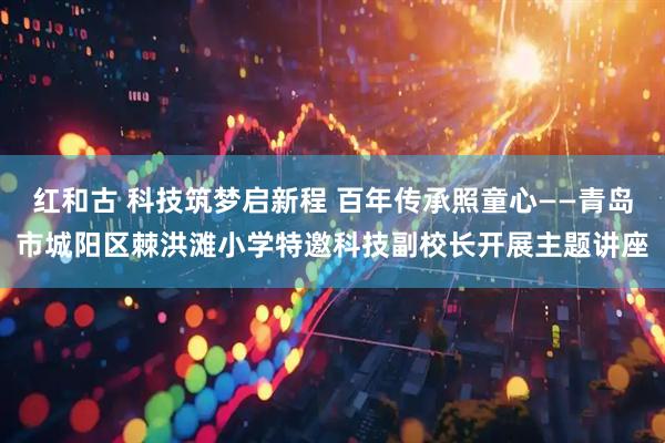 红和古 科技筑梦启新程 百年传承照童心——青岛市城阳区棘洪滩小学特邀科技副校长开展主题讲座