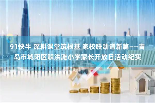 91快牛 深耕课堂筑根基 家校联动谱新篇——青岛市城阳区棘洪滩小学家长开放日活动纪实