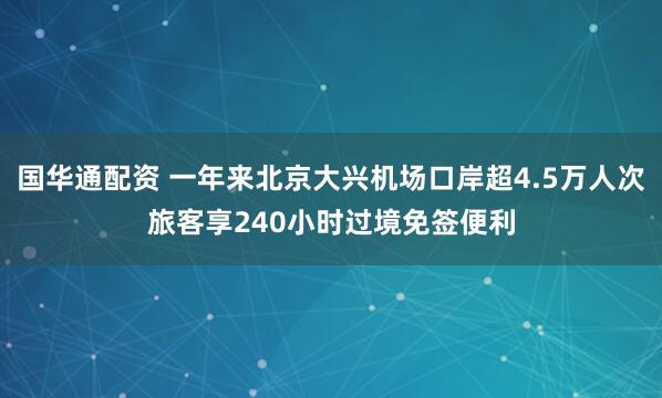 国华通配资 一年来北京大兴机场口岸超4.5万人次旅客享240小时过境免签便利