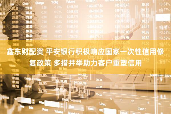 鑫东财配资 平安银行积极响应国家一次性信用修复政策 多措并举助力客户重塑信用