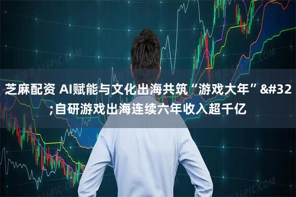 芝麻配资 AI赋能与文化出海共筑“游戏大年” 自研游戏出海连续六年收入超千亿