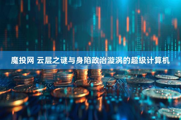 魔投网 云层之谜与身陷政治漩涡的超级计算机