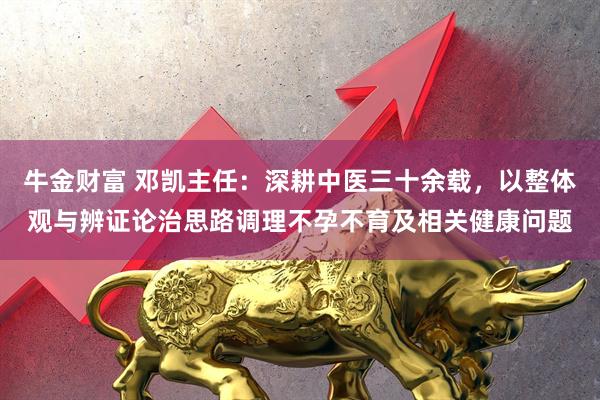 牛金财富 邓凯主任：深耕中医三十余载，以整体观与辨证论治思路调理不孕不育及相关健康问题