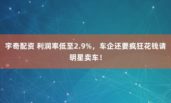 宇奇配资 利润率低至2.9%，车企还要疯狂花钱请明星卖车！