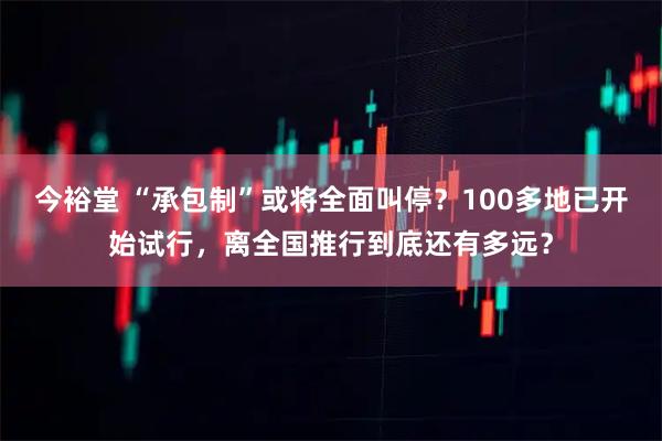 今裕堂 “承包制”或将全面叫停？100多地已开始试行，离全国推行到底还有多远？