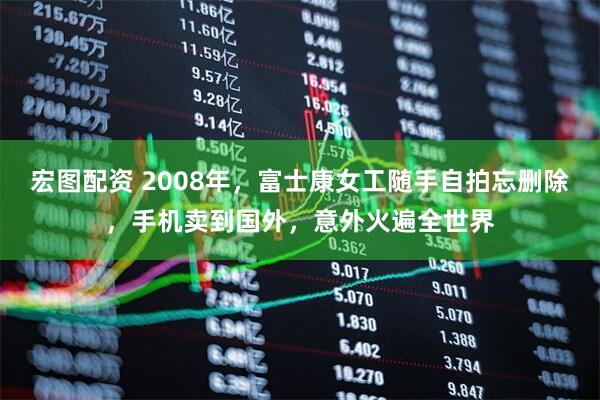 宏图配资 2008年，富士康女工随手自拍忘删除，手机卖到国外，意外火遍全世界