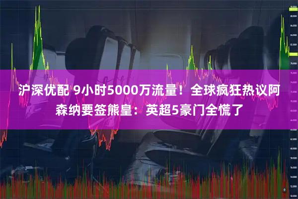 沪深优配 9小时5000万流量！全球疯狂热议阿森纳要签熊皇：英超5豪门全慌了